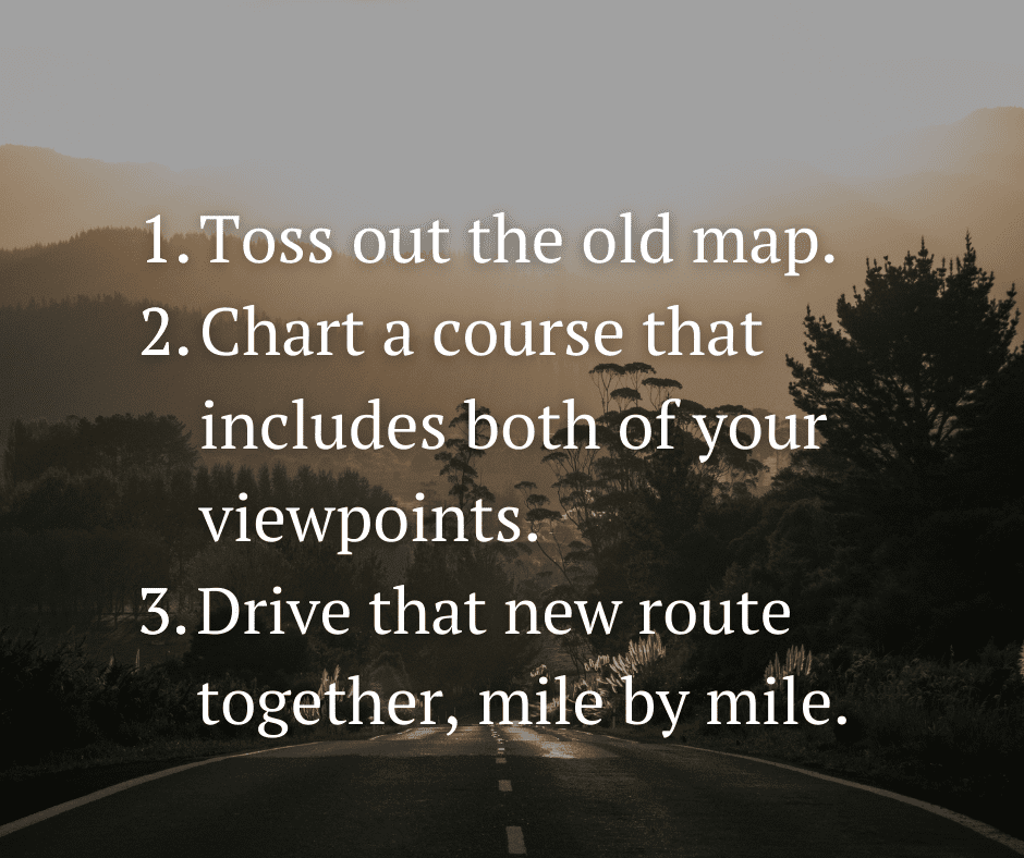 First, toss out the old map. Second, chart a course that includes both of your viewpoints. Third, drive that new route together, mile by mile.